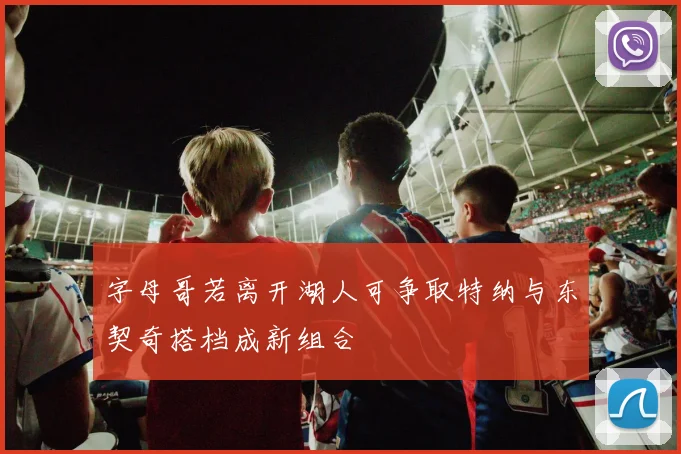 字母哥若离开湖人可争取特纳与东契奇搭档成新组合