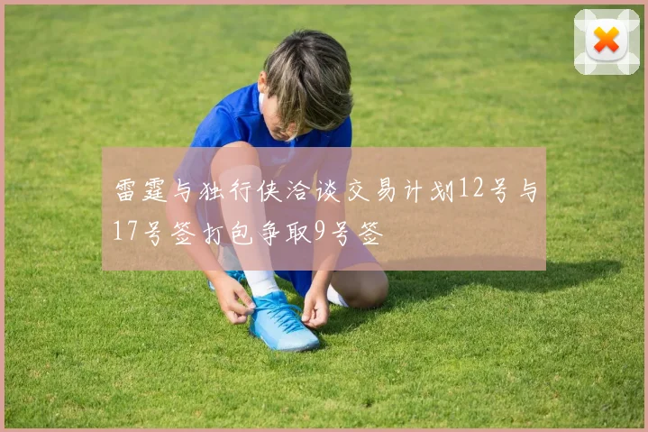 雷霆与独行侠洽谈交易计划12号与17号签打包争取9号签
