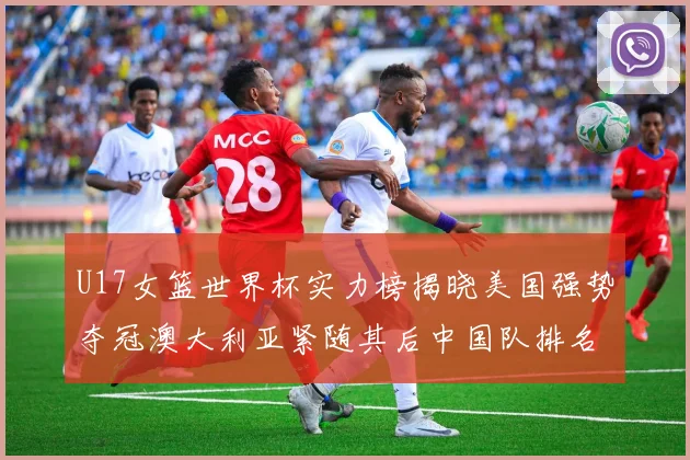 U17女篮世界杯实力榜揭晓美国强势夺冠澳大利亚紧随其后中国队排名第十