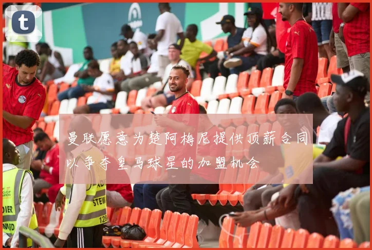 曼联愿意为楚阿梅尼提供顶薪合同以争夺皇马球星的加盟机会