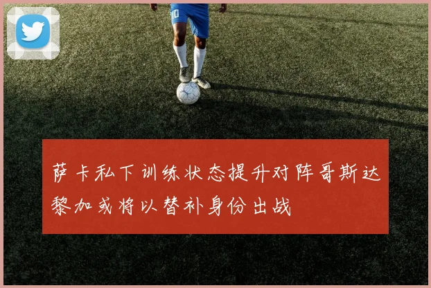 萨卡私下训练状态提升对阵哥斯达黎加或将以替补身份出战
