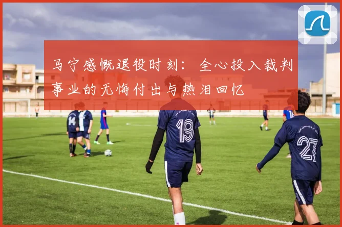 马宁感慨退役时刻：全心投入裁判事业的无悔付出与热泪回忆