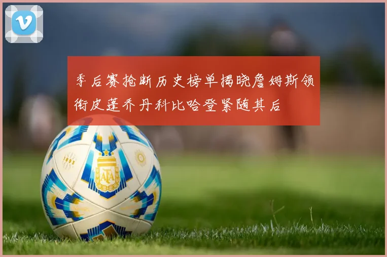 季后赛抢断历史榜单揭晓詹姆斯领衔皮蓬乔丹科比哈登紧随其后