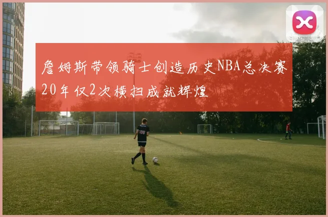 詹姆斯带领骑士创造历史NBA总决赛20年仅2次横扫成就辉煌