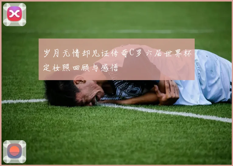 岁月无情却见证传奇C罗六届世界杯定妆照回顾与感悟