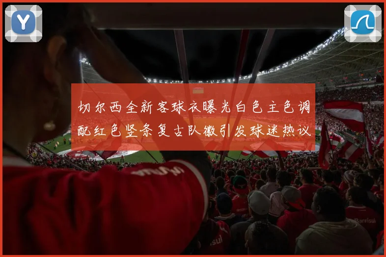 切尔西全新客球衣曝光白色主色调配红色竖条复古队徽引发球迷热议